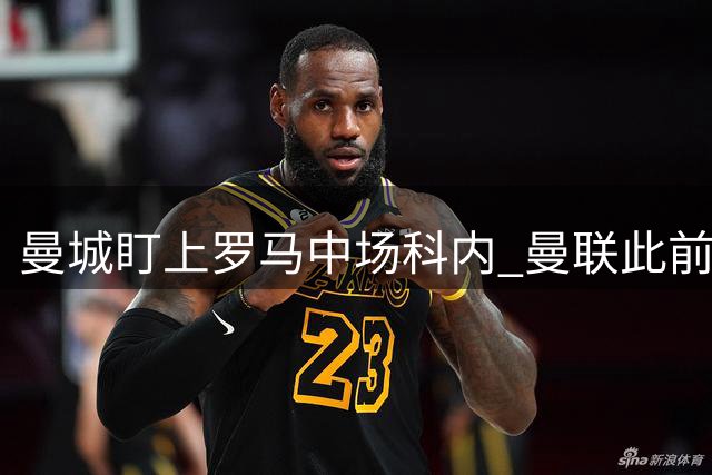 曼城盯上罗马中场科内 曼联此前亦有意引进